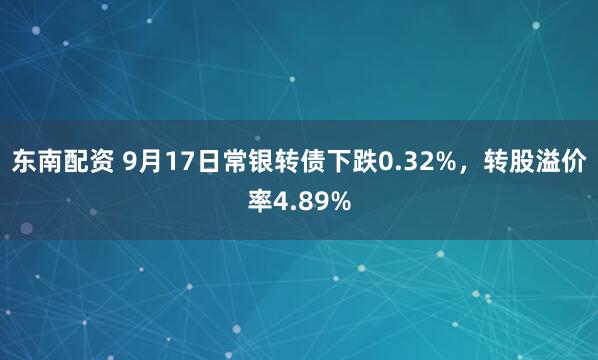 东南配资 9月17日常银转债下跌0.32%,转股溢价率4.89%