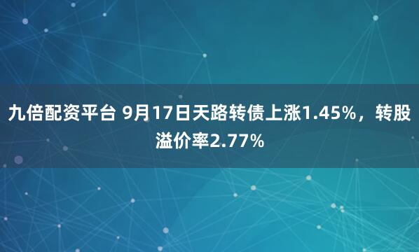 九倍配资平台 9月17日天路转债上涨1.45%，转股溢价率2.77%