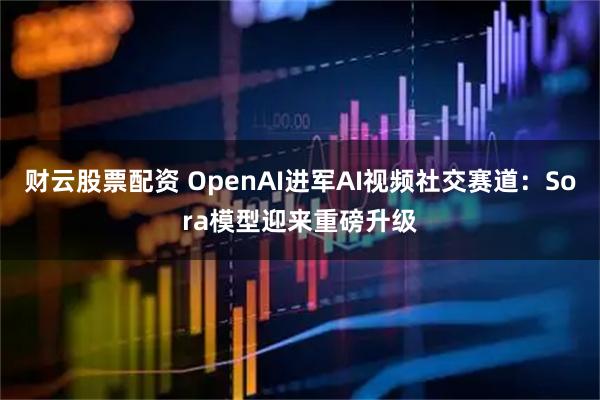 财云股票配资 OpenAI进军AI视频社交赛道：Sora模型迎来重磅升级