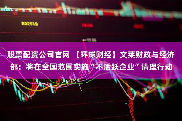 股票配资公司官网 【环球财经】文莱财政与经济部：将在全国范围实施“不活跃企业”清理行动