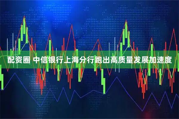 配资圈 中信银行上海分行跑出高质量发展加速度