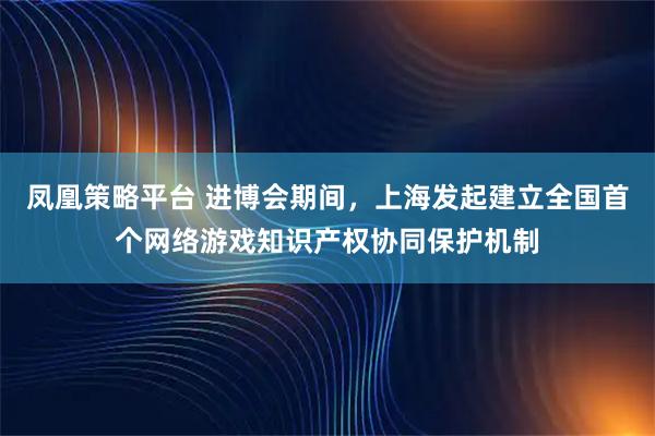 凤凰策略平台 进博会期间，上海发起建立全国首个网络游戏知识产权协同保护机制