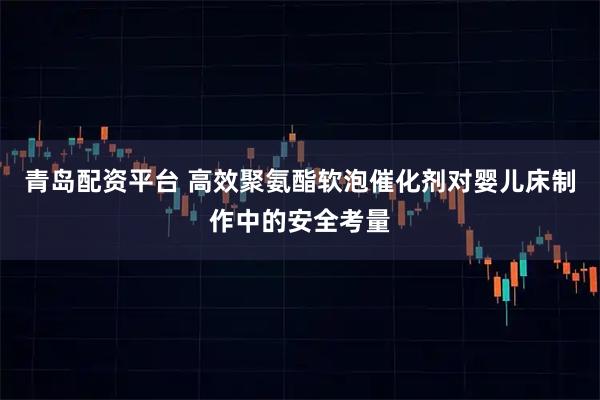 青岛配资平台 高效聚氨酯软泡催化剂对婴儿床制作中的安全考量