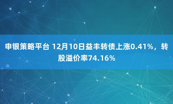 申银策略平台 12月10日益丰转债上涨0.41%，转股溢价率74.16%