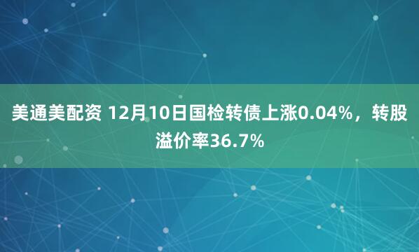 美通美配资 12月10日国检转债上涨0.04%，转股溢价率36.7%