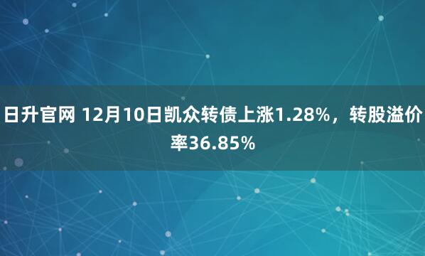 日升官网 12月10日凯众转债上涨1.28%，转股溢价率36.85%