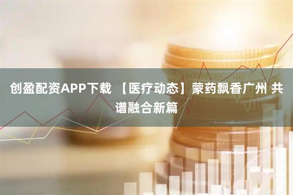 创盈配资APP下载 【医疗动态】蒙药飘香广州 共谱融合新篇