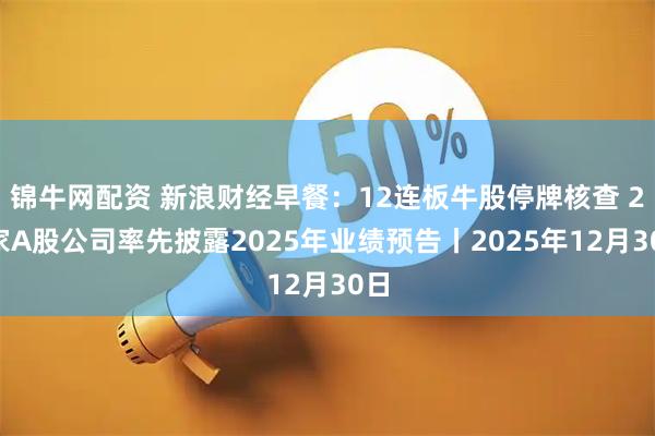 锦牛网配资 新浪财经早餐：12连板牛股停牌核查 29家A股公司率先披露2025年业绩预告丨2025年12月30日