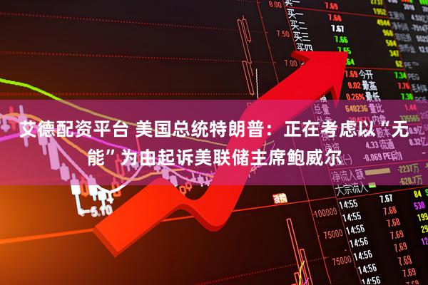 艾德配资平台 美国总统特朗普：正在考虑以“无能”为由起诉美联储主席鲍威尔