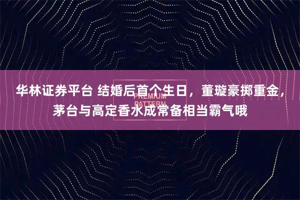 华林证券平台 结婚后首个生日，董璇豪掷重金，茅台与高定香水成常备相当霸气哦