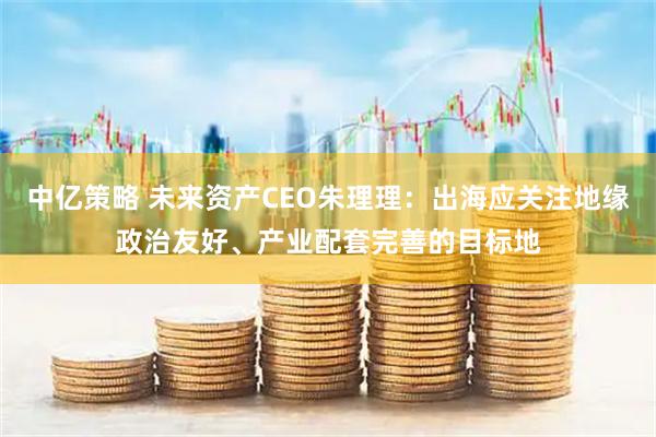 中亿策略 未来资产CEO朱理理：出海应关注地缘政治友好、产业配套完善的目标地