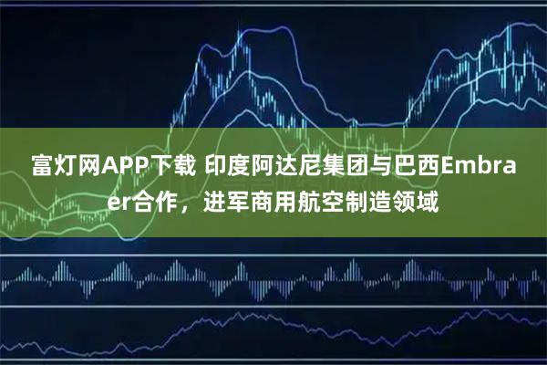 富灯网APP下载 印度阿达尼集团与巴西Embraer合作，进军商用航空制造领域