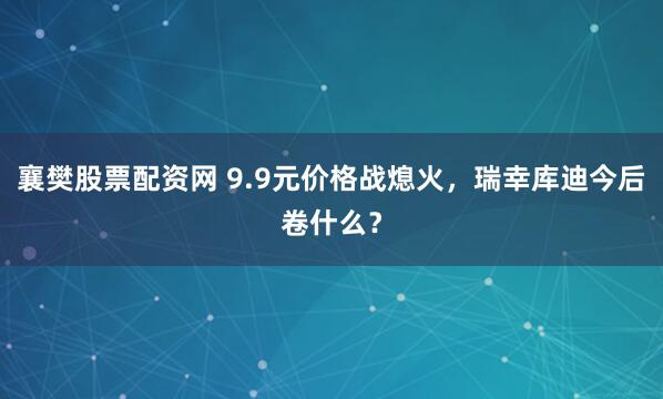 襄樊股票配资网 9.9元价格战熄火，瑞幸库迪今后卷什么？